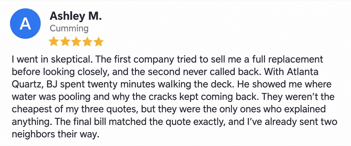 Ashley M., Cumming, 5 stars: I went in skeptical. The first company tried to sell me a full replacement before looking closely, and the second never called back. With Atlanta Quartz, BJ spent twenty minutes walking the deck. He showed me where water was pooling and why the cracks kept coming back. They weren’t the cheapest of my three quotes, but they were the only ones who explained anything. The final bill matched the quote exactly, and I’ve already sent two neighbors their way.