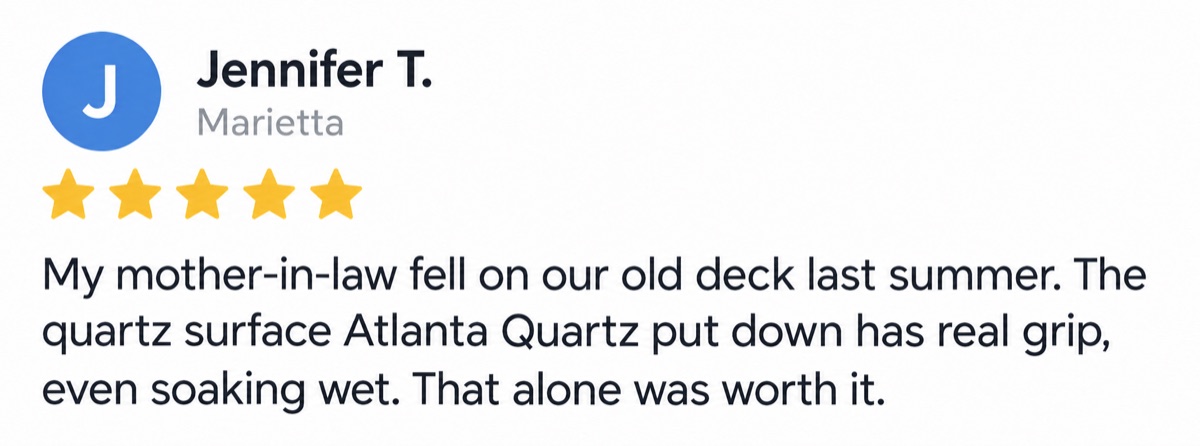 Jennifer T., Marietta, 5 stars: My mother-in-law fell on our old deck last summer. The quartz surface Atlanta Quartz put down has real grip, even soaking wet. That alone was worth it.
