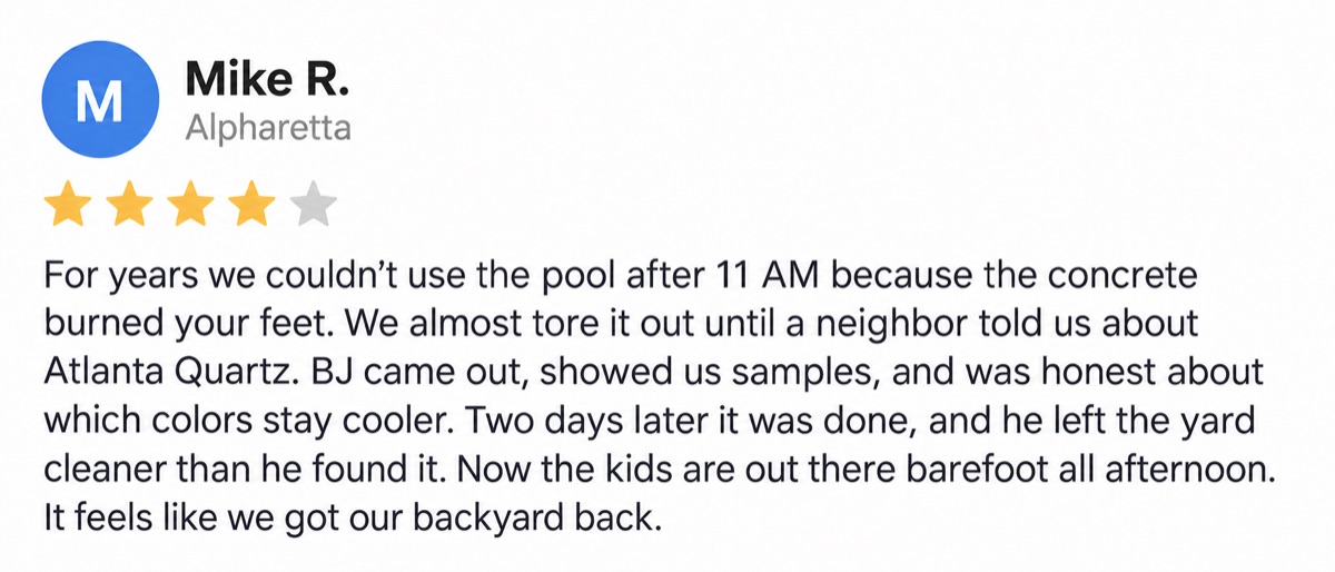 Mike R., Alpharetta, 4 stars: For years we couldn’t use the pool after 11 AM because the concrete burned your feet. We almost tore it out until a neighbor told us about Atlanta Quartz. BJ came out, showed us samples, and was honest about which colors stay cooler. Two days later it was done, and he left the yard cleaner than he found it. Now the kids are out there barefoot all afternoon. It feels like we got our backyard back.